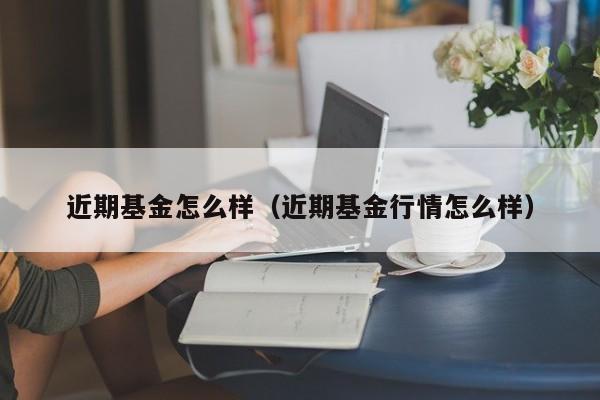 近期基金怎么样（近期基金行情怎么样）