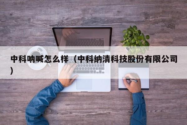 中科呐喊怎么样（中科纳清科技股份有限公司）