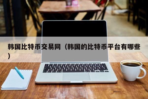 韩国比特币交易网（韩国的比特币平台有哪些）