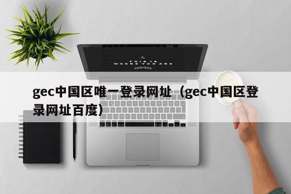 gec中国区唯一登录网址（gec中国区登录网址百度）