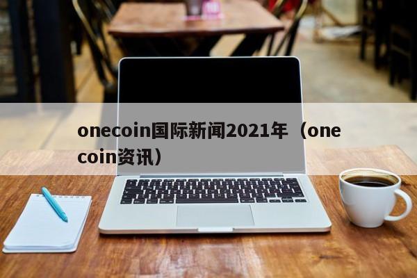 onecoin国际新闻2021年（onecoin资讯）