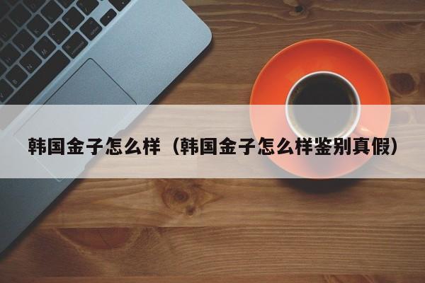 韩国金子怎么样(韩国金子怎么样鉴别真假)
