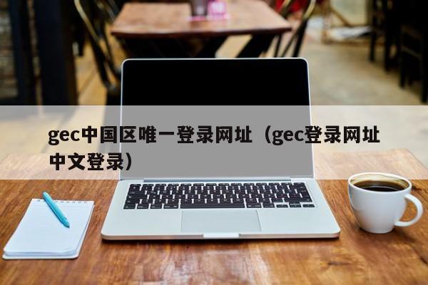 gec中国区唯一登录网址（gec登录网址中文登录）