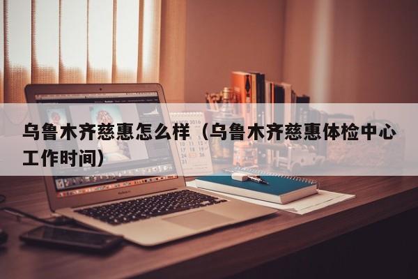 乌鲁木齐慈惠怎么样（乌鲁木齐慈惠体检中心工作时间）