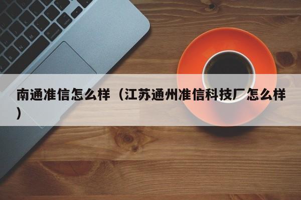 南通准信怎么样（江苏通州准信科技厂怎么样）