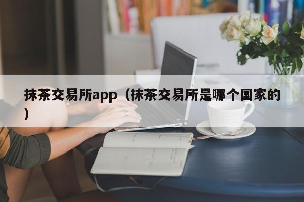 抹茶交易所app(抹茶交易所是哪个国家的)