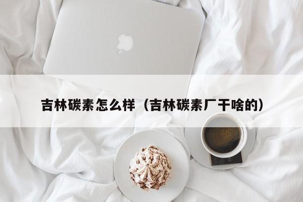 吉林碳素怎么样（吉林碳素厂干啥的）