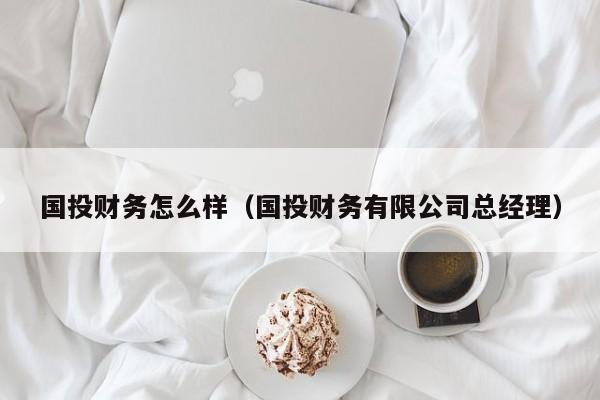 国投财务怎么样（国投财务有限公司总经理）