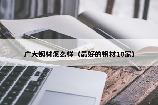广大钢材怎么样（最好的钢材10家）